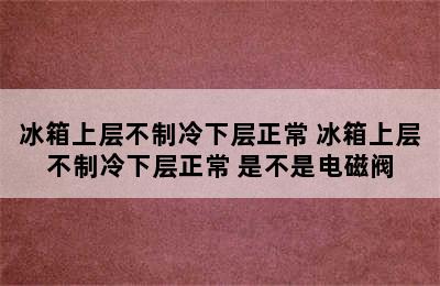 冰箱上层不制冷下层正常 冰箱上层不制冷下层正常 是不是电磁阀